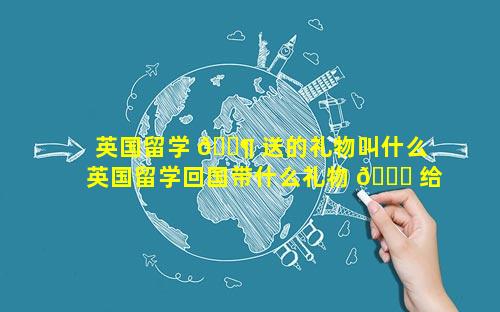 英国留学 🐶 送的礼物叫什么 英国留学回国带什么礼物 🐞 给朋友
